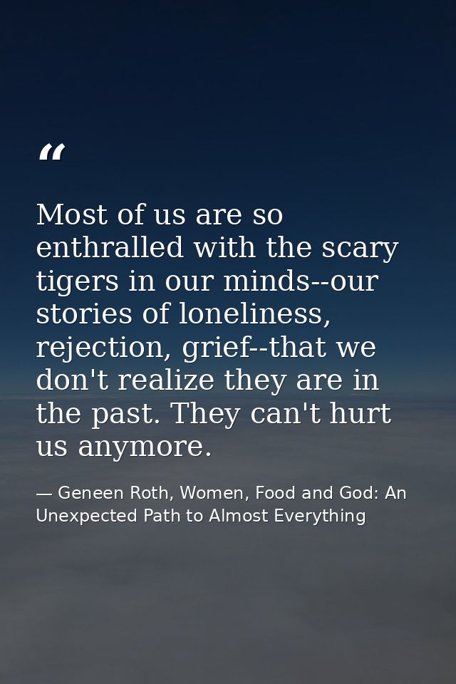 Most of us are so enthralled with the scary tigers in our minds--our stories of loneliness, rejection, grief--that we do — Geneen Roth, Women, Food and God: An Unexpected Path to Almost Everything