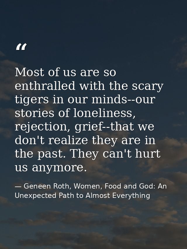 Most of us are so enthralled with the scary tigers in our minds--our stories of loneliness, rejection, grief--that we do — Geneen Roth, Women, Food and God: An Unexpected Path to Almost Everything