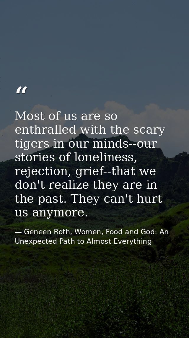Most of us are so enthralled with the scary tigers in our minds--our stories of loneliness, rejection, grief--that we do — Geneen Roth, Women, Food and God: An Unexpected Path to Almost Everything