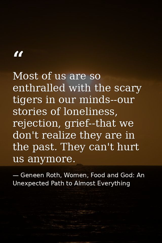 Most of us are so enthralled with the scary tigers in our minds--our stories of loneliness, rejection, grief--that we do — Geneen Roth, Women, Food and God: An Unexpected Path to Almost Everything
