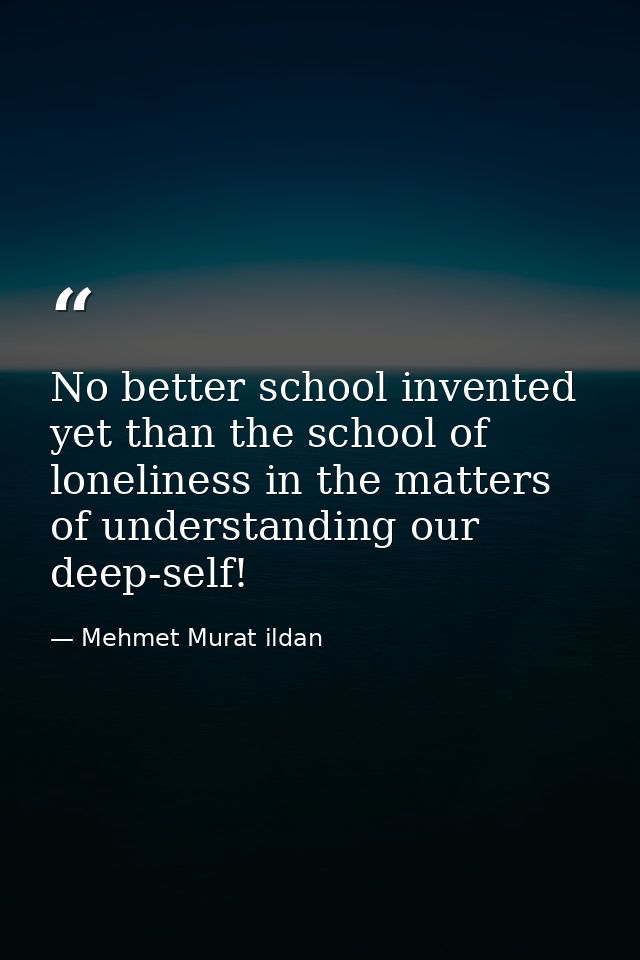 No better school invented yet than the school of loneliness in the matters of understanding our deep-self! — Mehmet Murat ildan