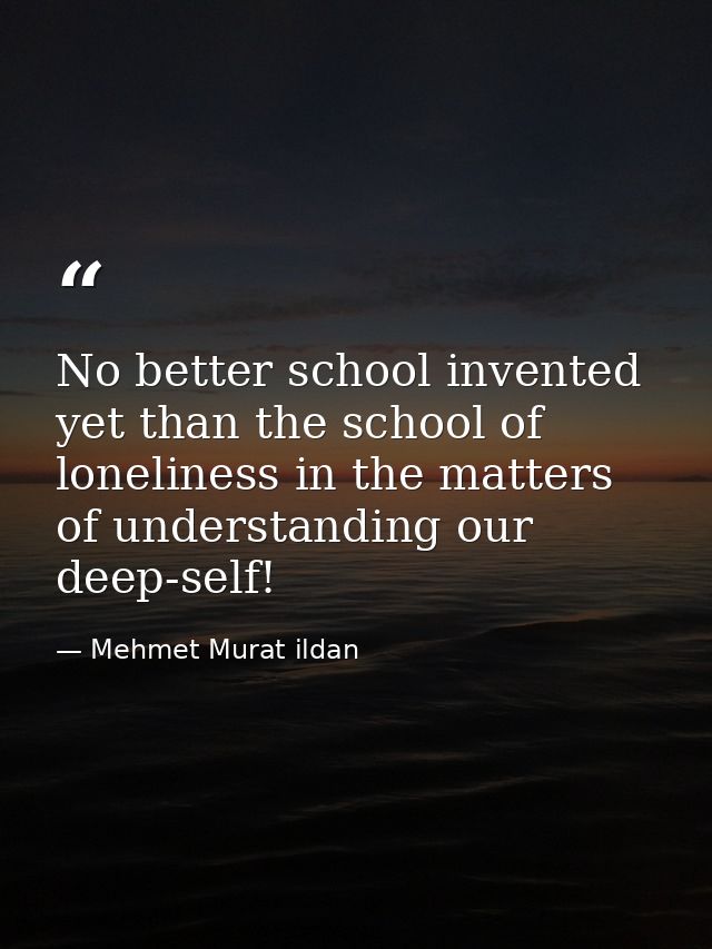 No better school invented yet than the school of loneliness in the matters of understanding our deep-self! — Mehmet Murat ildan