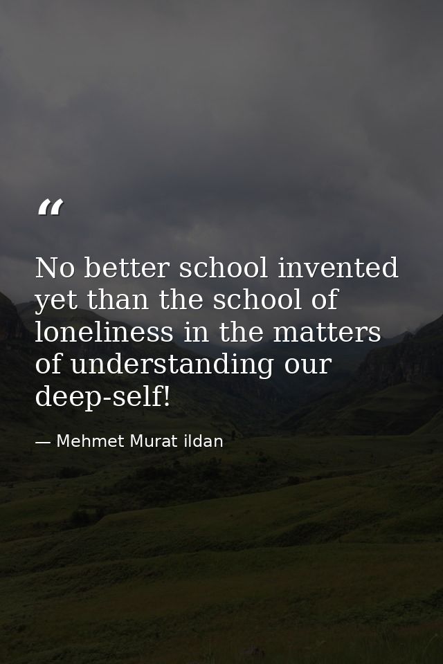 No better school invented yet than the school of loneliness in the matters of understanding our deep-self! — Mehmet Murat ildan