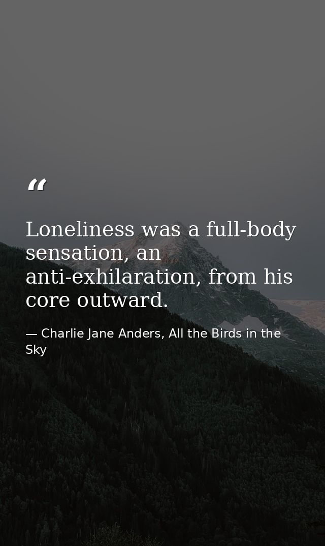 Loneliness was a full-body sensation, an anti-exhilaration, from his core outward. — Charlie Jane Anders, All the Birds in the Sky