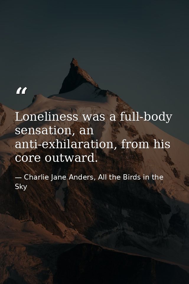 Loneliness was a full-body sensation, an anti-exhilaration, from his core outward. — Charlie Jane Anders, All the Birds in the Sky