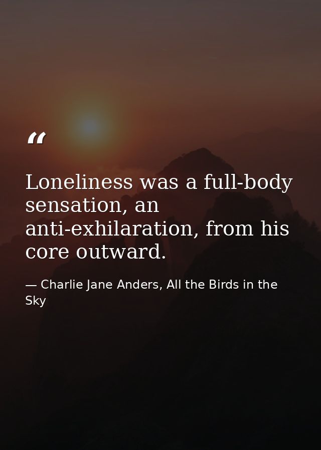 Loneliness was a full-body sensation, an anti-exhilaration, from his core outward. — Charlie Jane Anders, All the Birds in the Sky