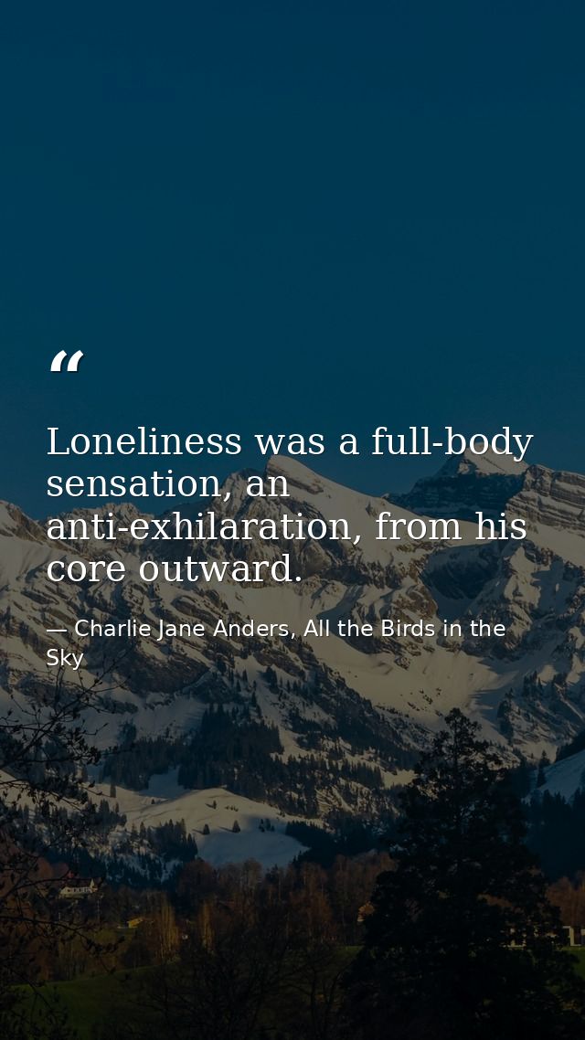 Loneliness was a full-body sensation, an anti-exhilaration, from his core outward. — Charlie Jane Anders, All the Birds in the Sky