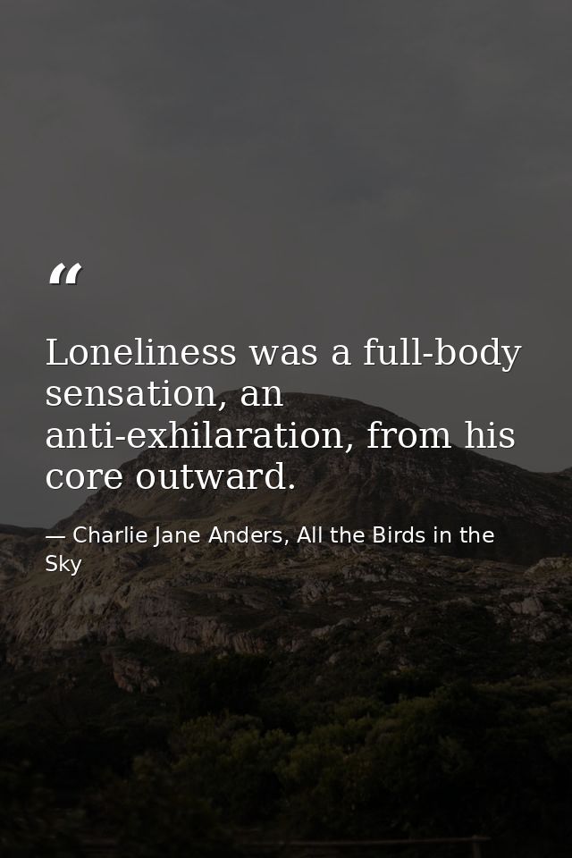 Loneliness was a full-body sensation, an anti-exhilaration, from his core outward. — Charlie Jane Anders, All the Birds in the Sky