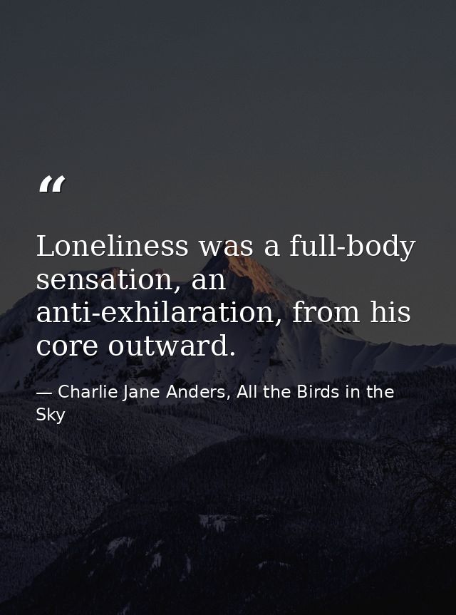 Loneliness was a full-body sensation, an anti-exhilaration, from his core outward. — Charlie Jane Anders, All the Birds in the Sky