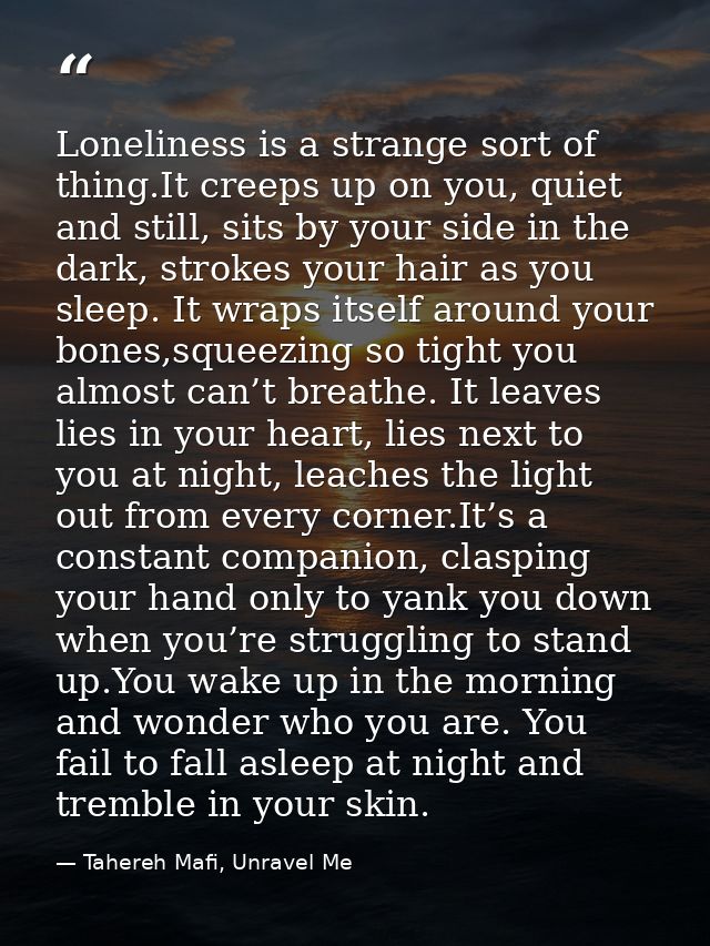 Loneliness is a strange sort of thing.It creeps up on you, quiet and still, sits by your side in the dark, strokes your  — Tahereh Mafi, Unravel Me