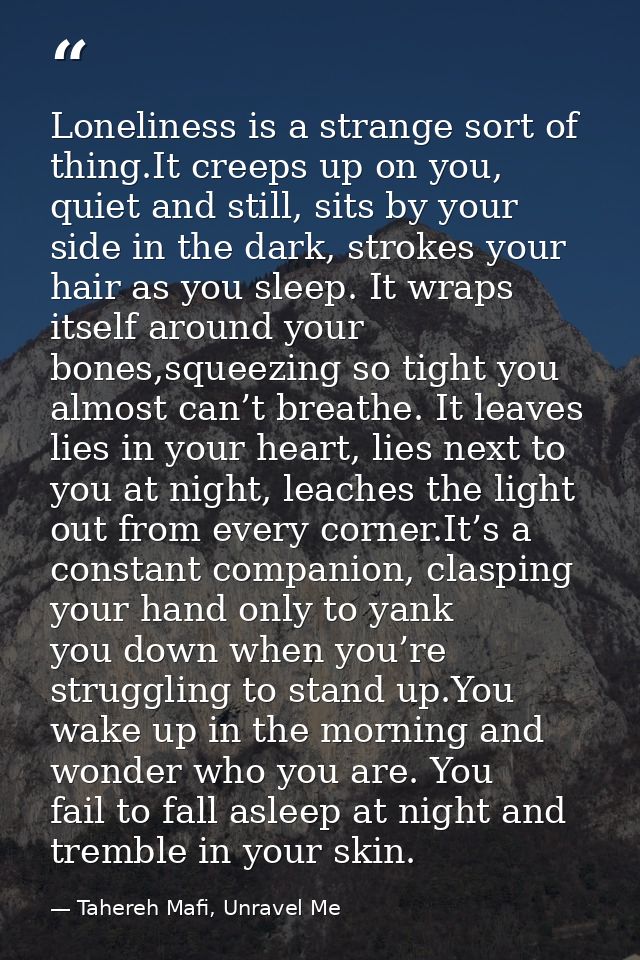 Loneliness is a strange sort of thing.It creeps up on you, quiet and still, sits by your side in the dark, strokes your  — Tahereh Mafi, Unravel Me