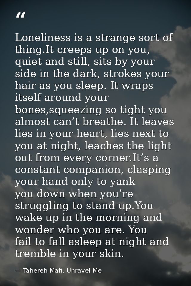 Loneliness is a strange sort of thing.It creeps up on you, quiet and still, sits by your side in the dark, strokes your  — Tahereh Mafi, Unravel Me