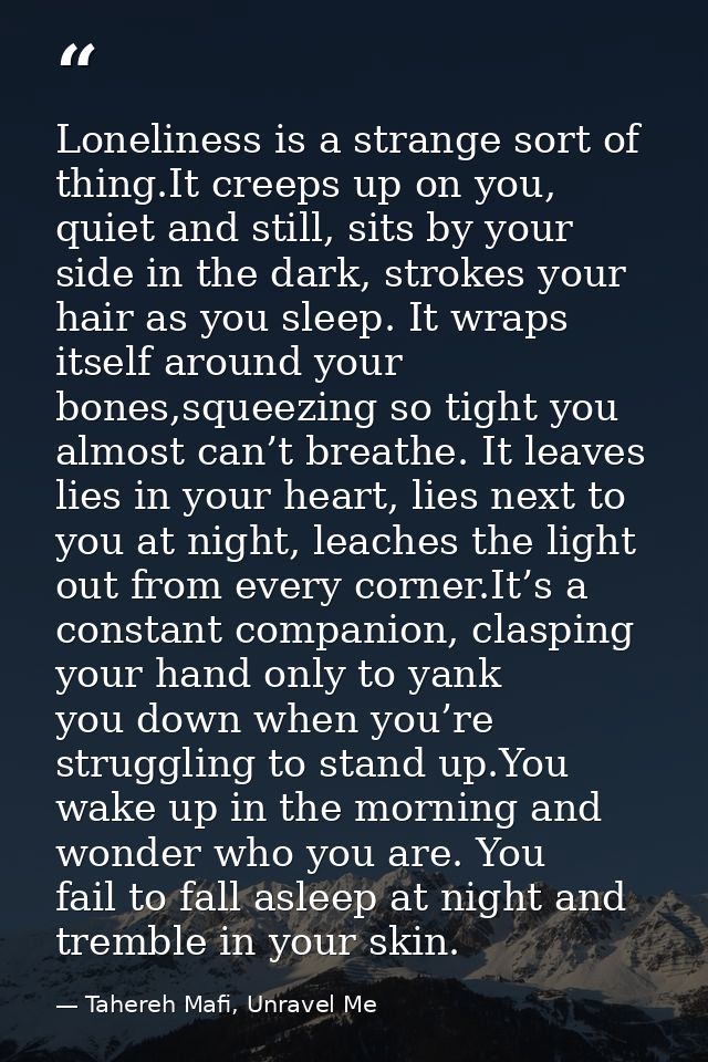 Loneliness is a strange sort of thing.It creeps up on you, quiet and still, sits by your side in the dark, strokes your  — Tahereh Mafi, Unravel Me