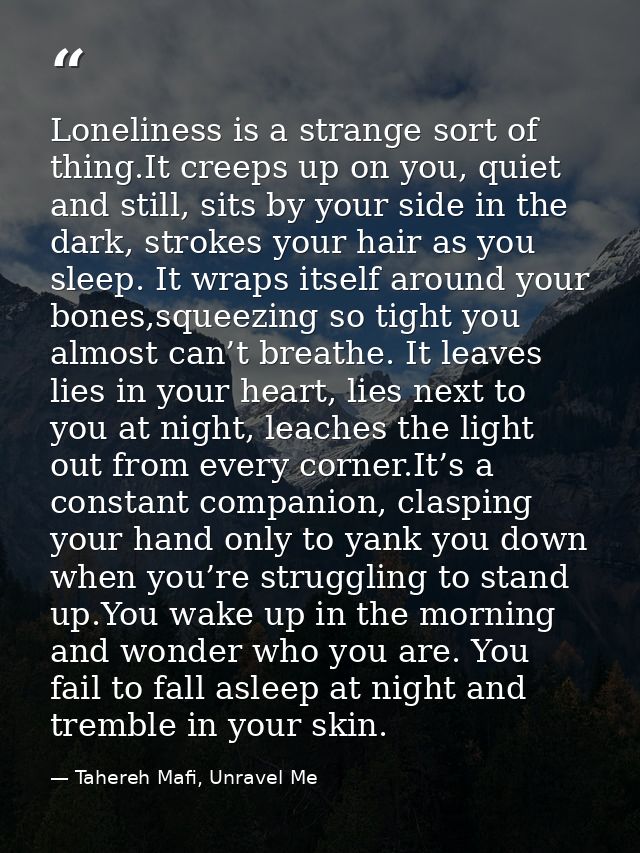 Loneliness is a strange sort of thing.It creeps up on you, quiet and still, sits by your side in the dark, strokes your  — Tahereh Mafi, Unravel Me