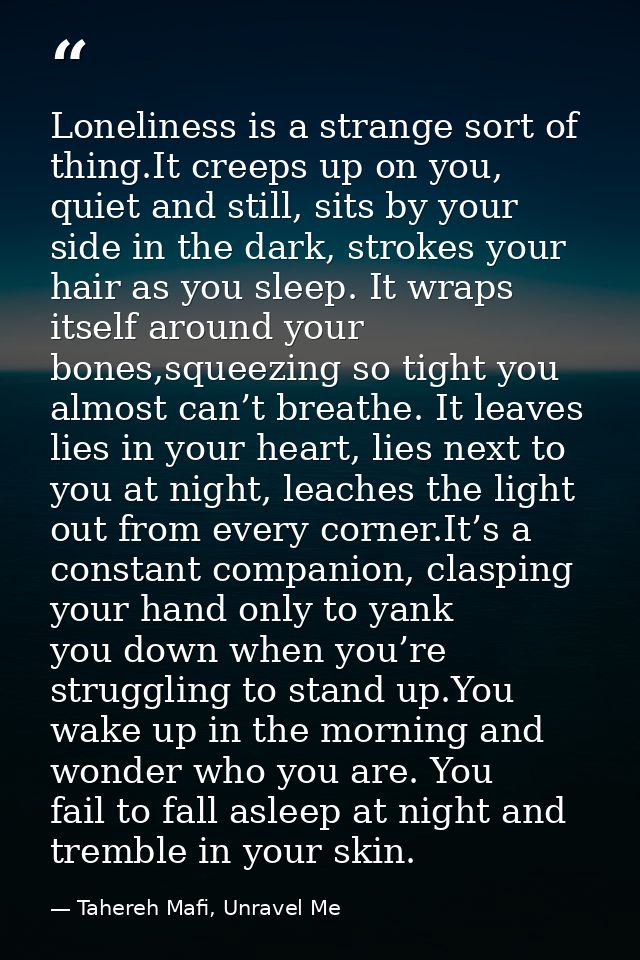 Loneliness is a strange sort of thing.It creeps up on you, quiet and still, sits by your side in the dark, strokes your  — Tahereh Mafi, Unravel Me