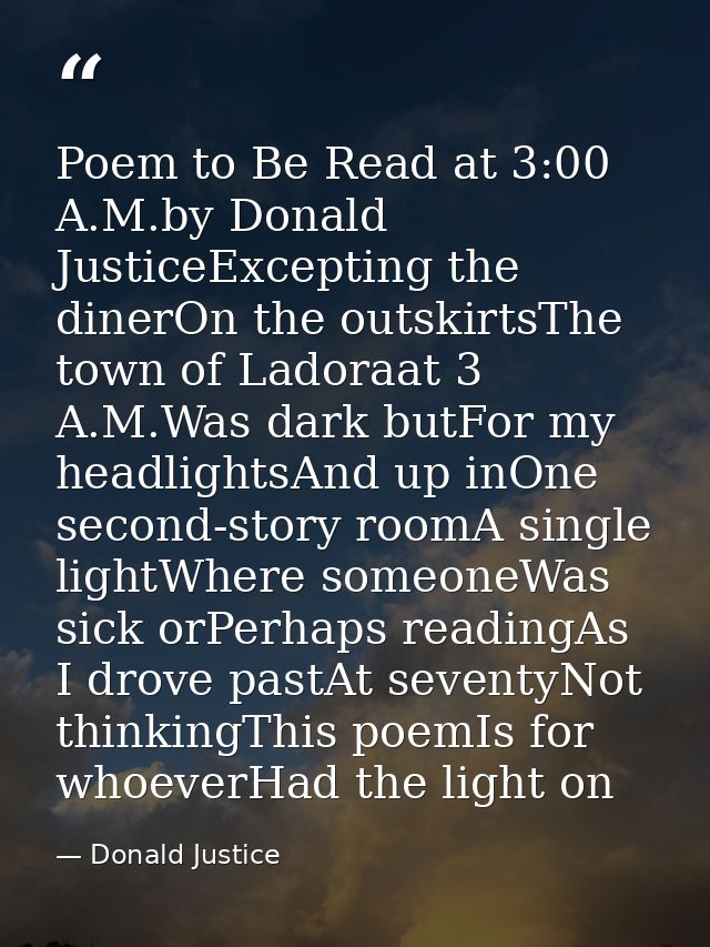 Poem to Be Read at 3:00 A.M.by Donald JusticeExcepting the dinerOn the outskirtsThe town of Ladoraat 3 A.M.Was dark butF — Donald Justice