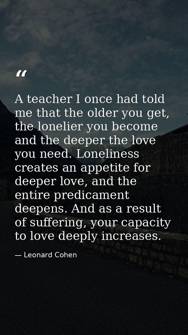 A teacher I once had told me that the older you get, the lonelier you become and the deeper the love you need. Lonelines — Leonard Cohen