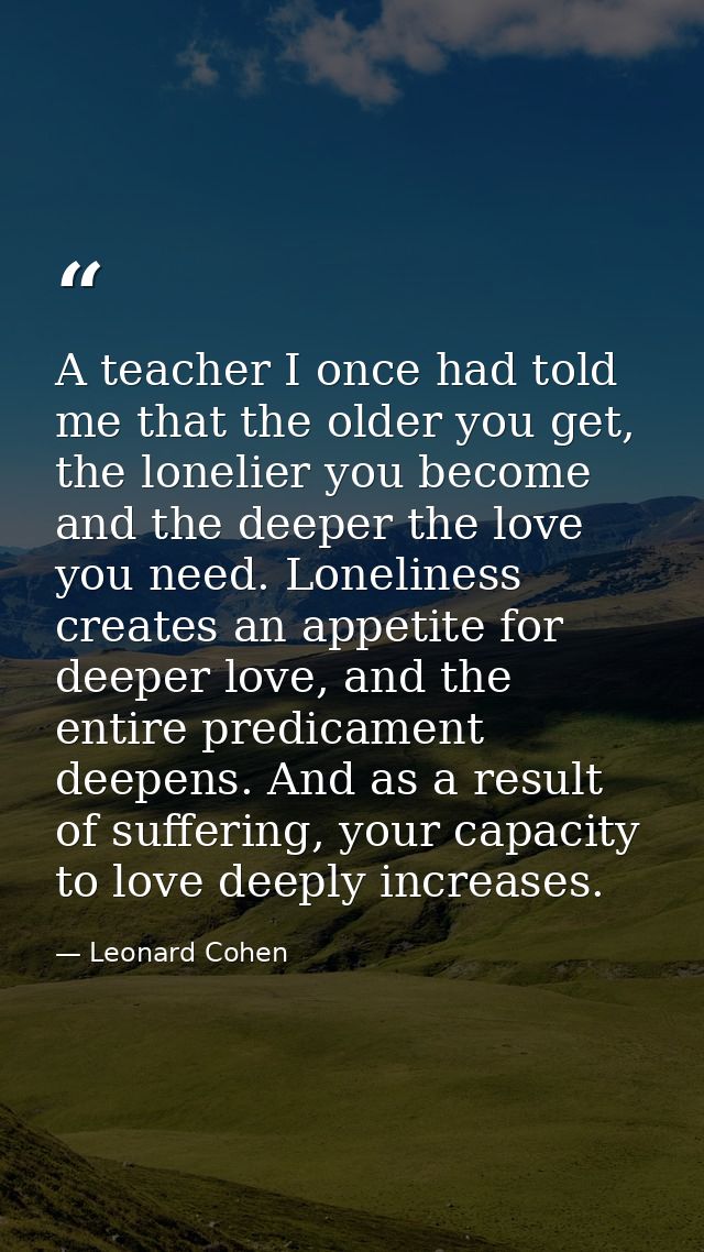 A teacher I once had told me that the older you get, the lonelier you become and the deeper the love you need. Lonelines — Leonard Cohen