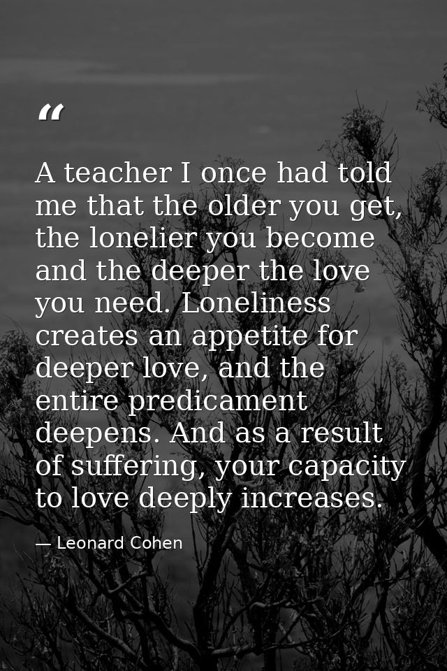 A teacher I once had told me that the older you get, the lonelier you become and the deeper the love you need. Lonelines — Leonard Cohen