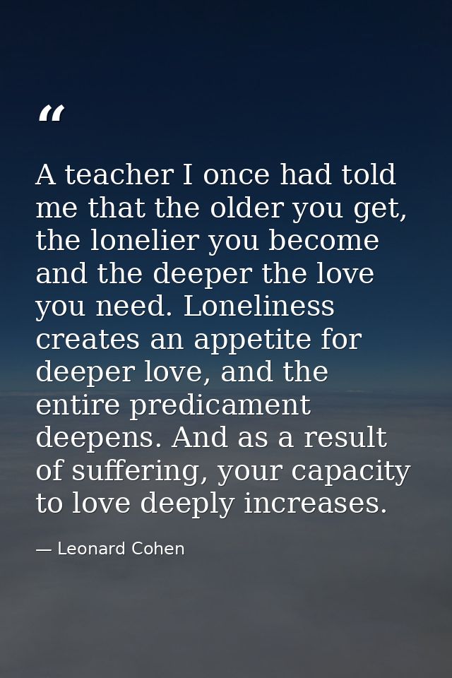 A teacher I once had told me that the older you get, the lonelier you become and the deeper the love you need. Lonelines — Leonard Cohen