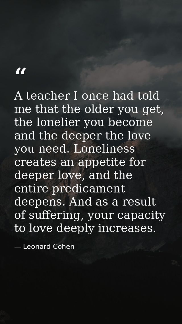 A teacher I once had told me that the older you get, the lonelier you become and the deeper the love you need. Lonelines — Leonard Cohen
