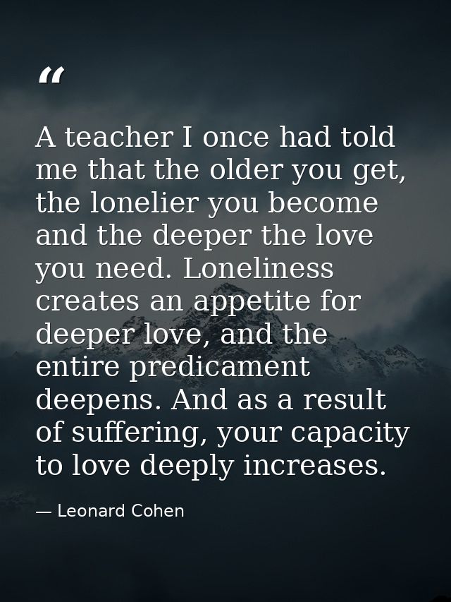 A teacher I once had told me that the older you get, the lonelier you become and the deeper the love you need. Lonelines — Leonard Cohen