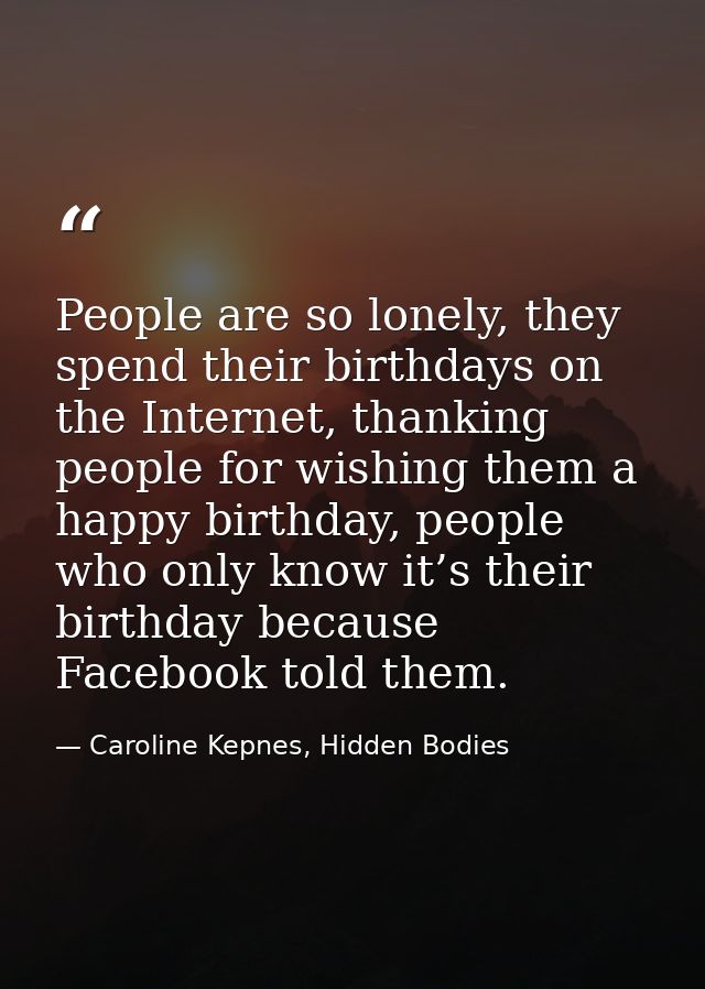 People are so lonely, they spend their birthdays on the Internet, thanking people for wishing them a happy birthday, peo — Caroline Kepnes, Hidden Bodies