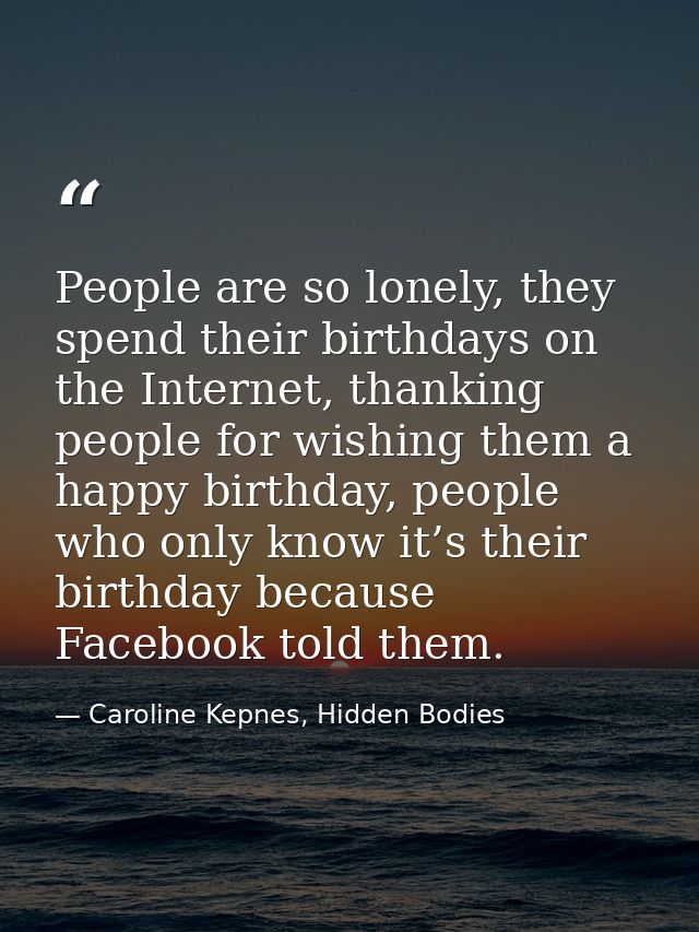 People are so lonely, they spend their birthdays on the Internet, thanking people for wishing them a happy birthday, peo — Caroline Kepnes, Hidden Bodies