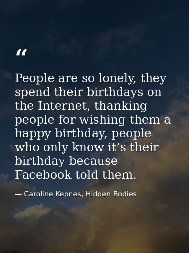 People are so lonely, they spend their birthdays on the Internet, thanking people for wishing them a happy birthday, peo — Caroline Kepnes, Hidden Bodies