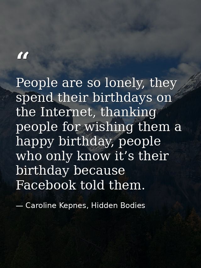 People are so lonely, they spend their birthdays on the Internet, thanking people for wishing them a happy birthday, peo — Caroline Kepnes, Hidden Bodies