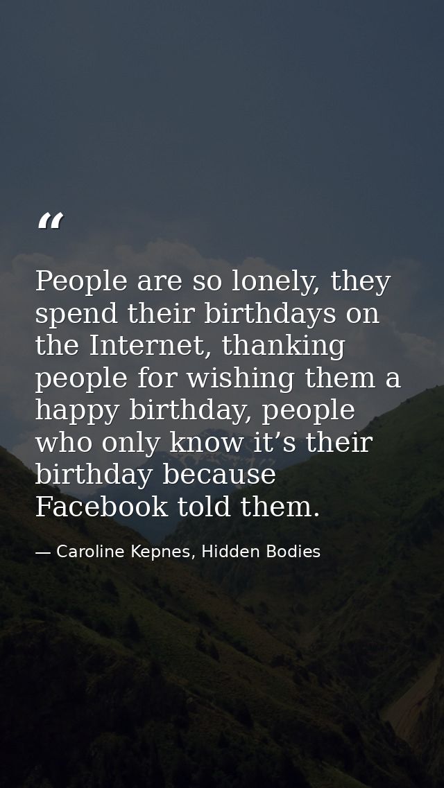 People are so lonely, they spend their birthdays on the Internet, thanking people for wishing them a happy birthday, peo — Caroline Kepnes, Hidden Bodies