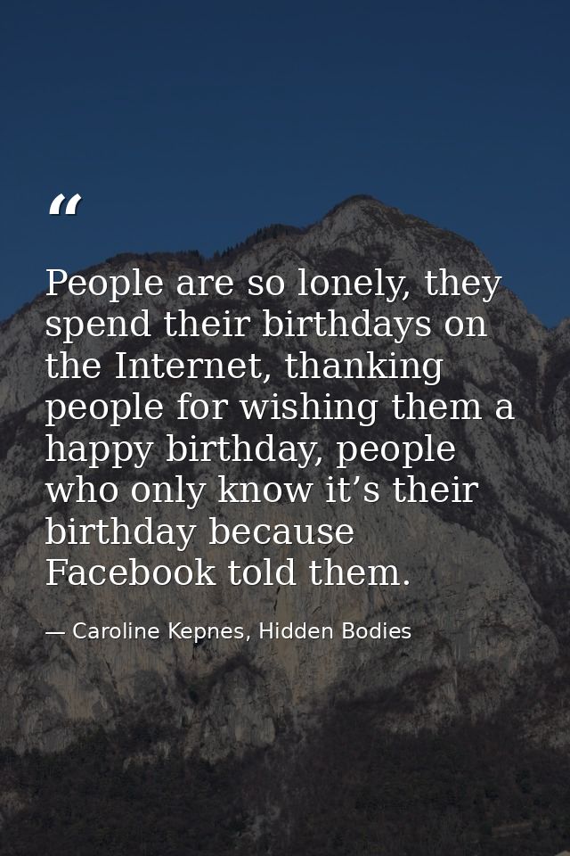 People are so lonely, they spend their birthdays on the Internet, thanking people for wishing them a happy birthday, peo — Caroline Kepnes, Hidden Bodies