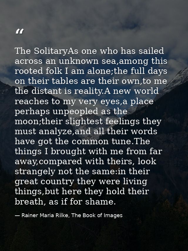The SolitaryAs one who has sailed across an unknown sea,among this rooted folk I am alone;the full days on their tables  — Rainer Maria Rilke, The Book of Images