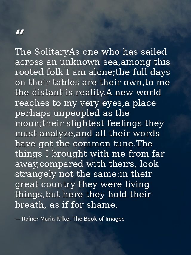 The SolitaryAs one who has sailed across an unknown sea,among this rooted folk I am alone;the full days on their tables  — Rainer Maria Rilke, The Book of Images