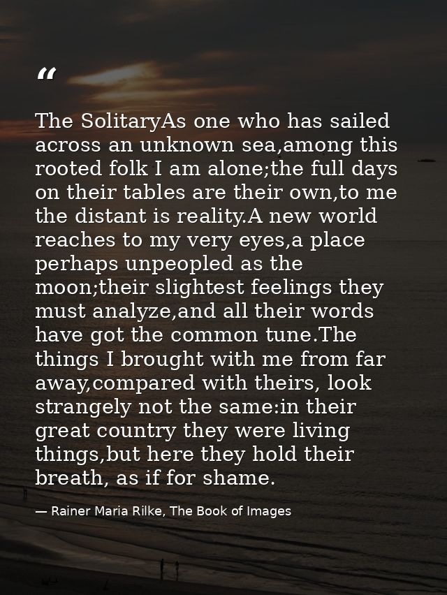 The SolitaryAs one who has sailed across an unknown sea,among this rooted folk I am alone;the full days on their tables  — Rainer Maria Rilke, The Book of Images