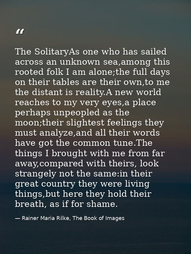 The SolitaryAs one who has sailed across an unknown sea,among this rooted folk I am alone;the full days on their tables  — Rainer Maria Rilke, The Book of Images