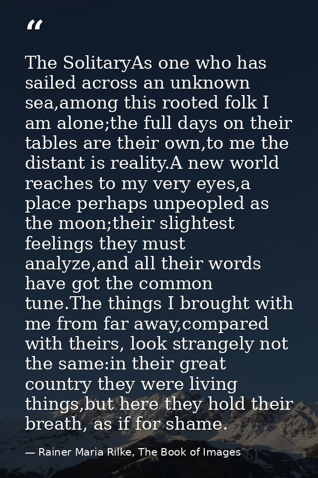 The SolitaryAs one who has sailed across an unknown sea,among this rooted folk I am alone;the full days on their tables  — Rainer Maria Rilke, The Book of Images