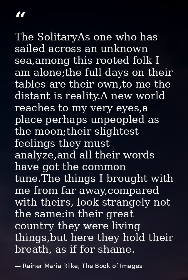 The SolitaryAs one who has sailed across an unknown sea,among this rooted folk I am alone;the full days on their tables  — Rainer Maria Rilke, The Book of Images