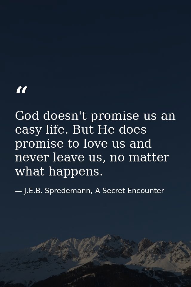 God doesn't promise us an easy life. But He does promise to love us and never leave us, no matter what happens. — J.E.B. Spredemann, A Secret Encounter