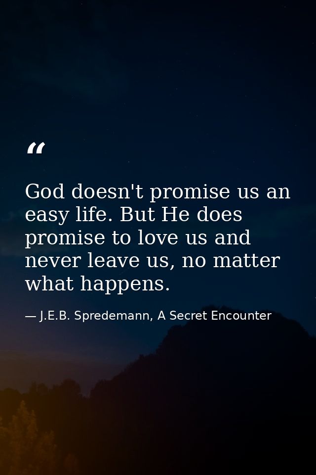 God doesn't promise us an easy life. But He does promise to love us and never leave us, no matter what happens. — J.E.B. Spredemann, A Secret Encounter