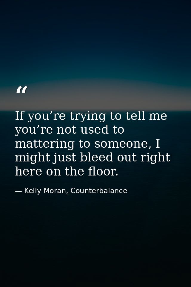 If you’re trying to tell me you’re not used to mattering to someone, I might just bleed out right here on the floor. — Kelly Moran, Counterbalance