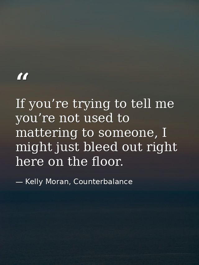 If you’re trying to tell me you’re not used to mattering to someone, I might just bleed out right here on the floor. — Kelly Moran, Counterbalance