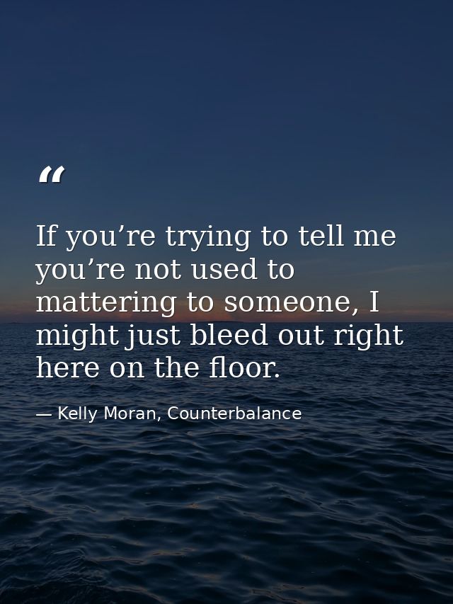 If you’re trying to tell me you’re not used to mattering to someone, I might just bleed out right here on the floor. — Kelly Moran, Counterbalance