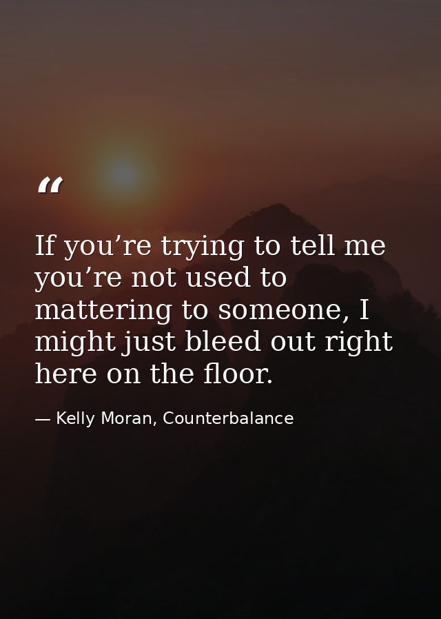 If you’re trying to tell me you’re not used to mattering to someone, I might just bleed out right here on the floor. — Kelly Moran, Counterbalance