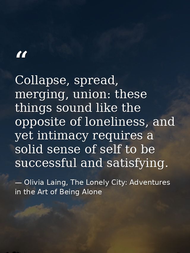 Collapse, spread, merging, union: these things sound like the opposite of loneliness, and yet intimacy requires a solid  — Olivia Laing, The Lonely City: Adventures in the Art of Being Alone