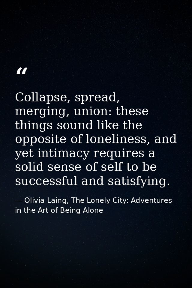 Collapse, spread, merging, union: these things sound like the opposite of loneliness, and yet intimacy requires a solid  — Olivia Laing, The Lonely City: Adventures in the Art of Being Alone