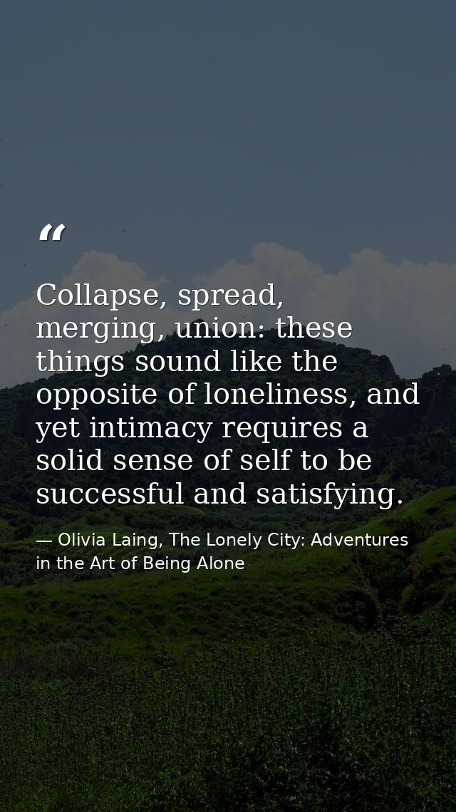Collapse, spread, merging, union: these things sound like the opposite of loneliness, and yet intimacy requires a solid  — Olivia Laing, The Lonely City: Adventures in the Art of Being Alone