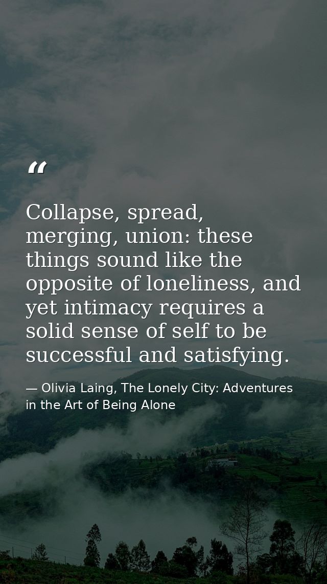 Collapse, spread, merging, union: these things sound like the opposite of loneliness, and yet intimacy requires a solid  — Olivia Laing, The Lonely City: Adventures in the Art of Being Alone
