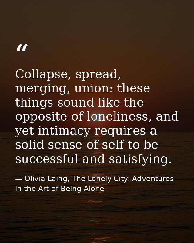 Collapse, spread, merging, union: these things sound like the opposite of loneliness, and yet intimacy requires a solid  — Olivia Laing, The Lonely City: Adventures in the Art of Being Alone