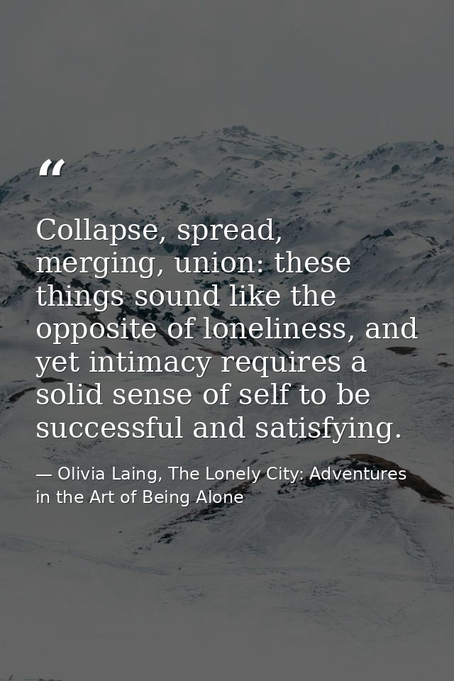 Collapse, spread, merging, union: these things sound like the opposite of loneliness, and yet intimacy requires a solid  — Olivia Laing, The Lonely City: Adventures in the Art of Being Alone